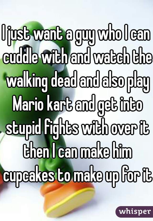 I just want a guy who I can cuddle with and watch the walking dead and also play Mario kart and get into stupid fights with over it then I can make him cupcakes to make up for it.