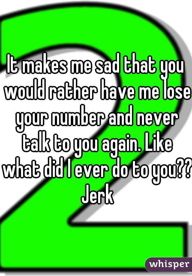 It makes me sad that you would rather have me lose your number and never talk to you again. Like what did I ever do to you?? Jerk