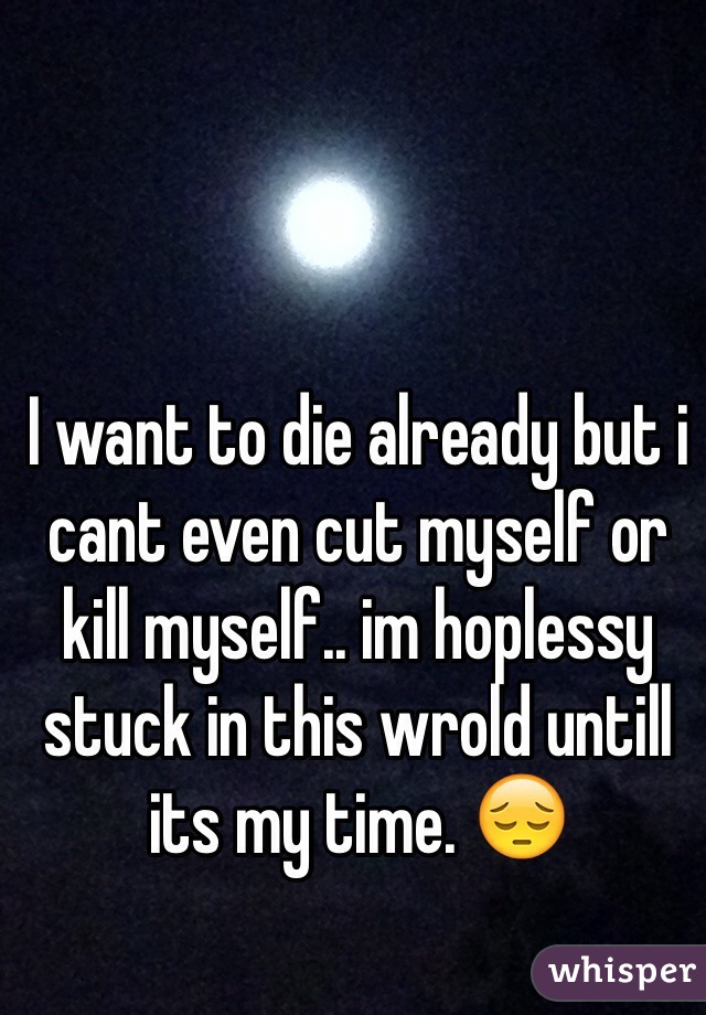 I want to die already but i cant even cut myself or kill myself.. im hoplessy stuck in this wrold untill its my time. 😔 