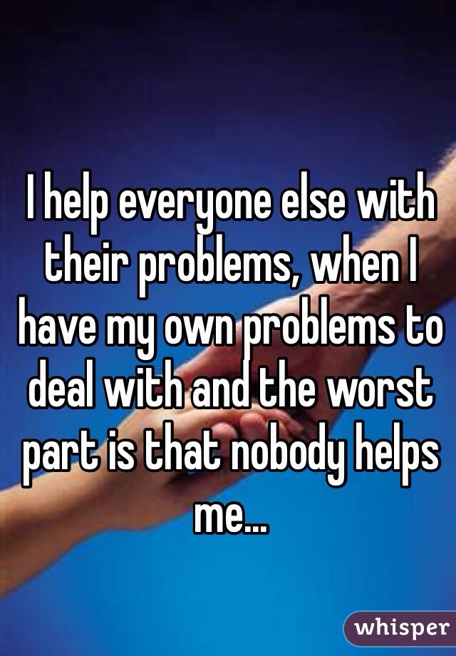 I help everyone else with their problems, when I have my own problems to deal with and the worst part is that nobody helps me... 