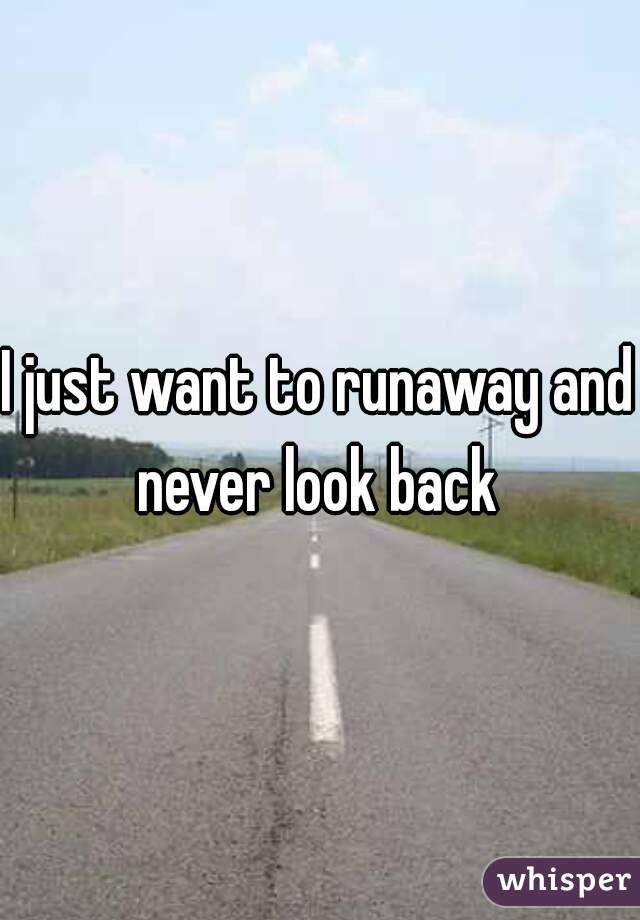 I just want to runaway and never look back 