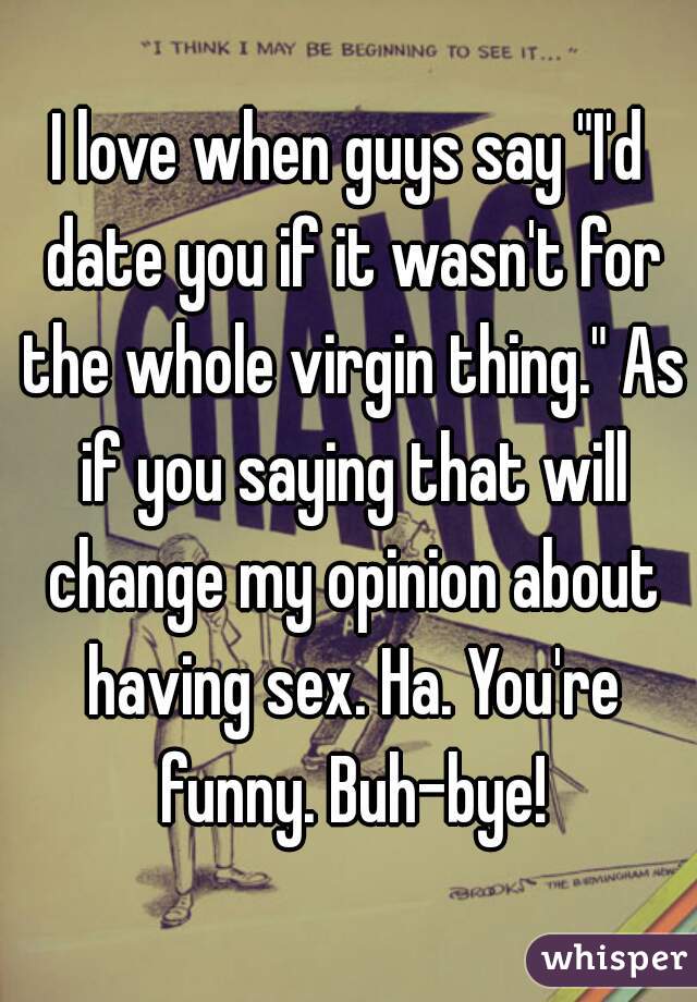 I love when guys say "I'd date you if it wasn't for the whole virgin thing." As if you saying that will change my opinion about having sex. Ha. You're funny. Buh-bye!