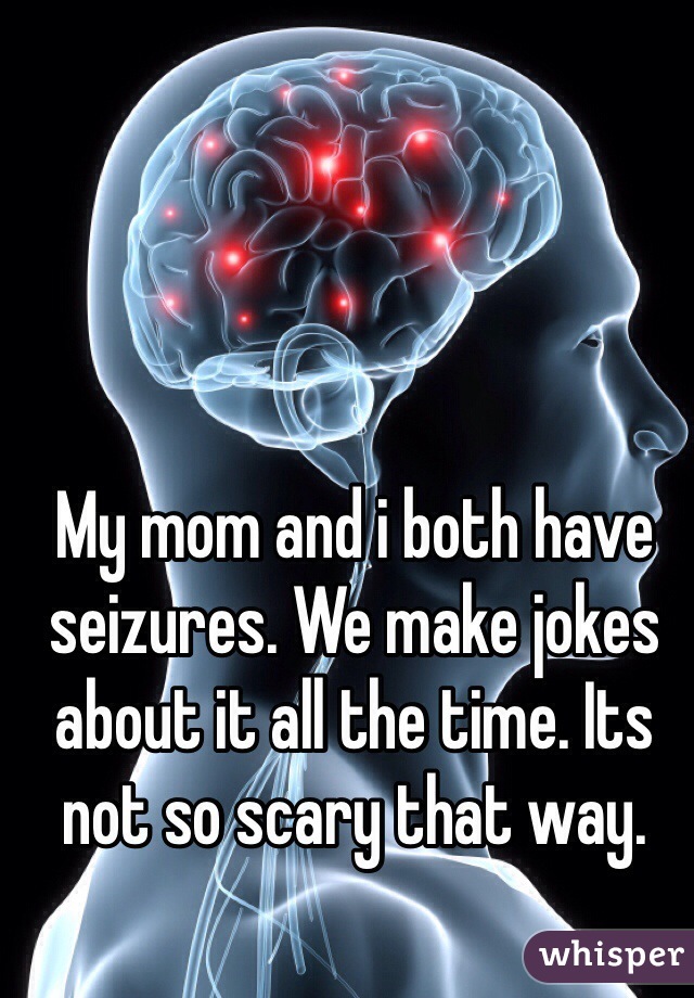 My mom and i both have seizures. We make jokes about it all the time. Its not so scary that way.