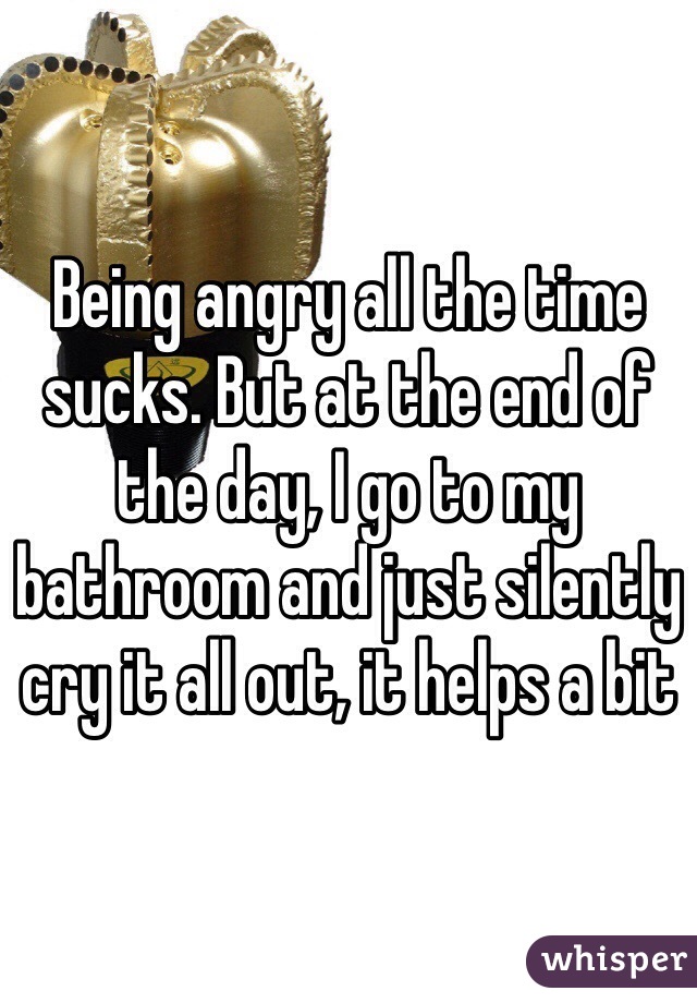 Being angry all the time sucks. But at the end of the day, I go to my bathroom and just silently cry it all out, it helps a bit