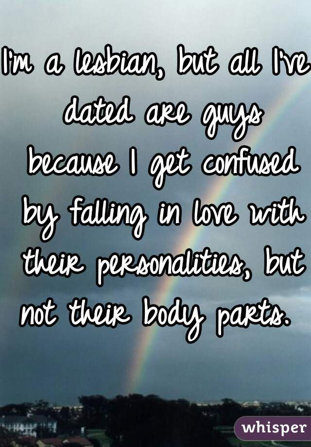 I'm a lesbian, but all I've dated are guys because I get confused by falling in love with their personalities, but not their body parts.   