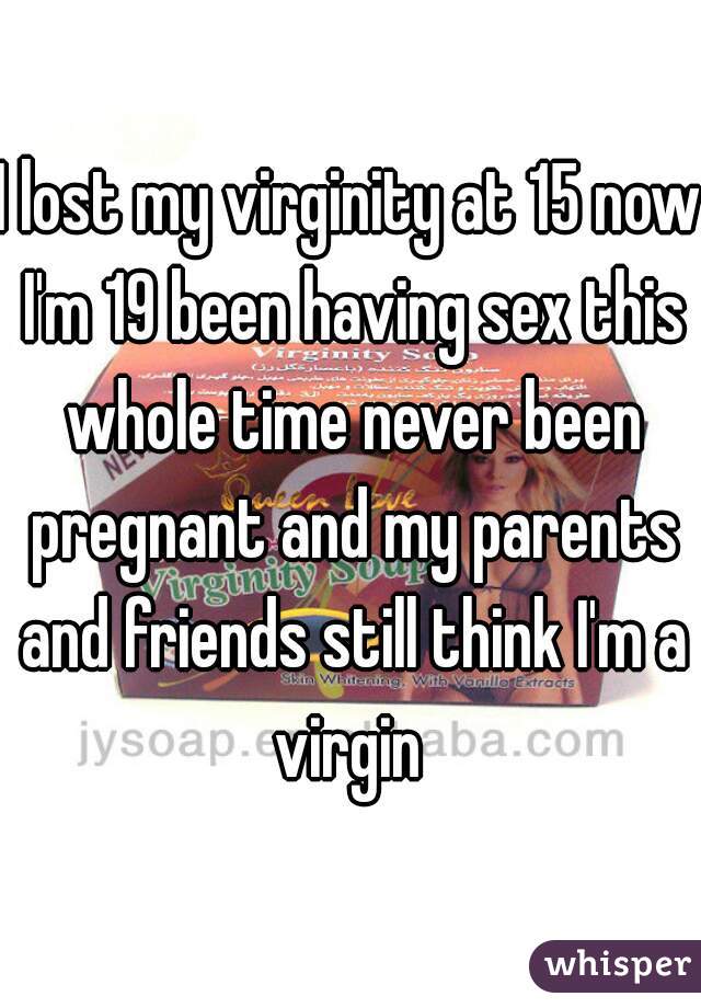 I lost my virginity at 15 now I'm 19 been having sex this whole time never been pregnant and my parents and friends still think I'm a virgin 