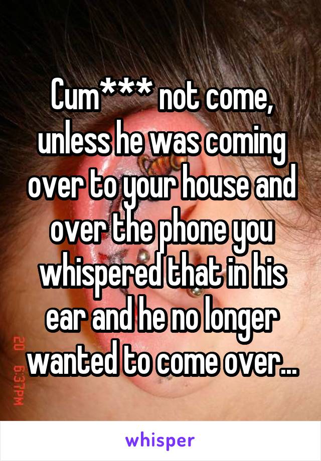 Cum*** not come, unless he was coming over to your house and over the phone you whispered that in his ear and he no longer wanted to come over...