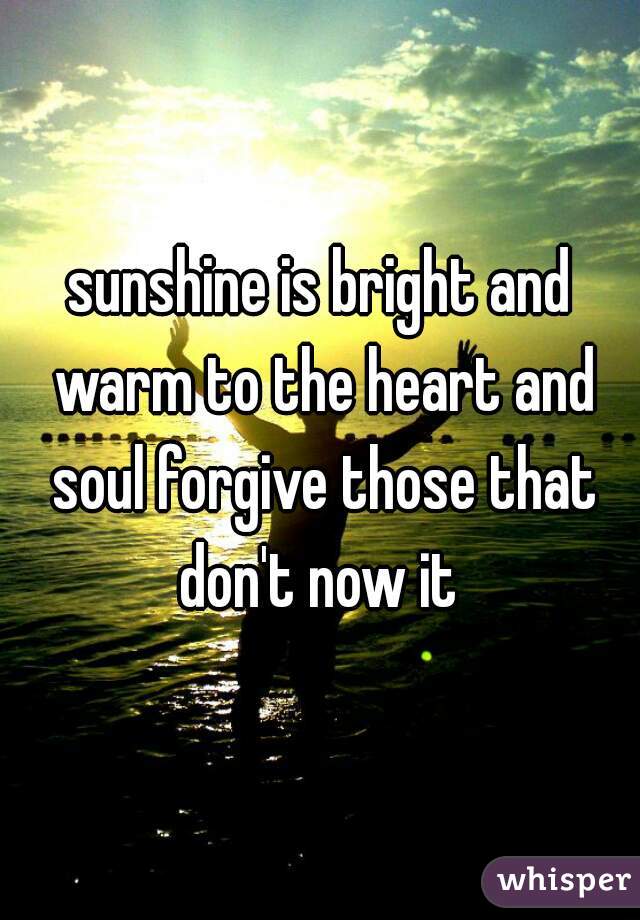 sunshine is bright and warm to the heart and soul forgive those that don't now it 