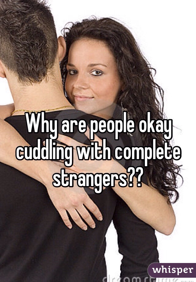 Why are people okay cuddling with complete strangers??