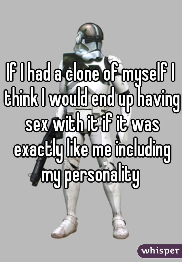 If I had a clone of myself I think I would end up having sex with it if it was exactly like me including my personality 