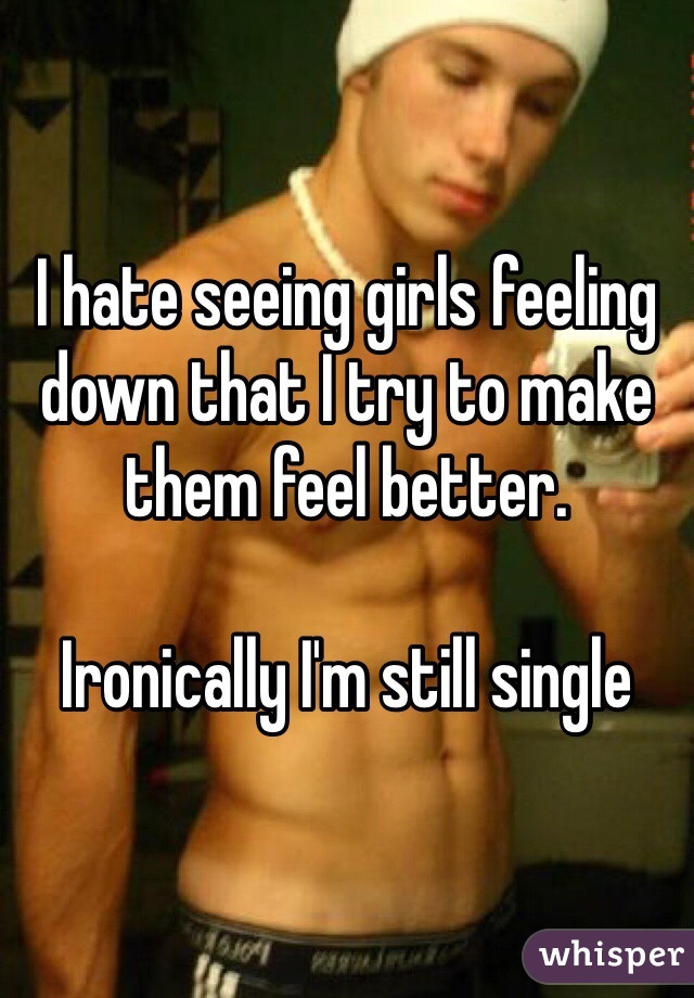 I hate seeing girls feeling down that I try to make them feel better.

Ironically I'm still single 