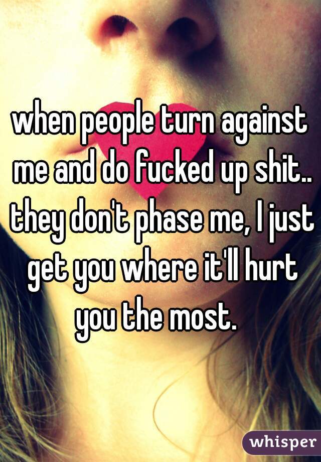 when people turn against me and do fucked up shit.. they don't phase me, I just get you where it'll hurt you the most.  