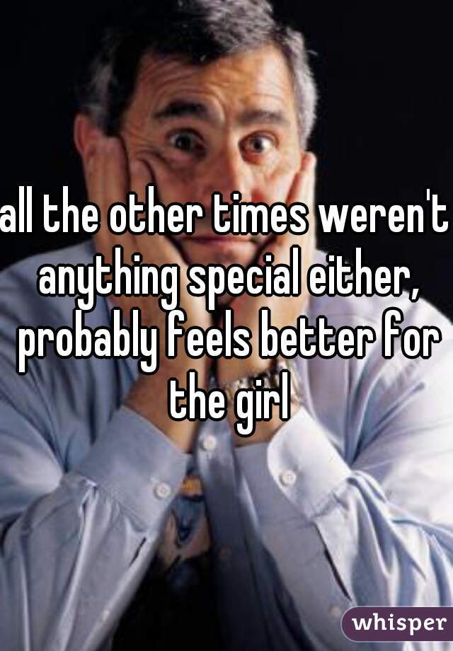 all the other times weren't anything special either, probably feels better for the girl