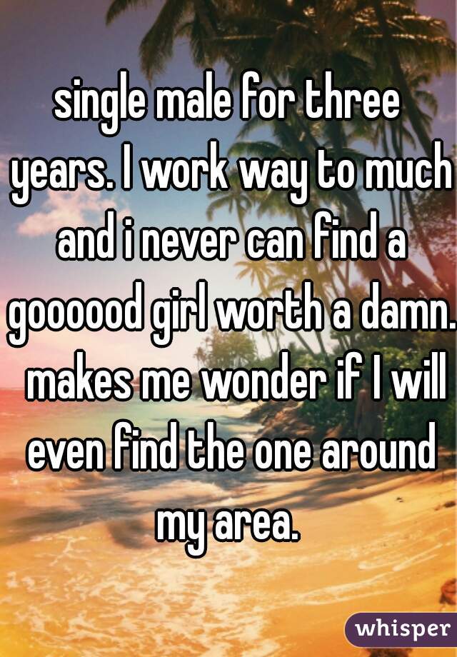 single male for three years. I work way to much and i never can find a goooood girl worth a damn.  makes me wonder if I will even find the one around my area. 