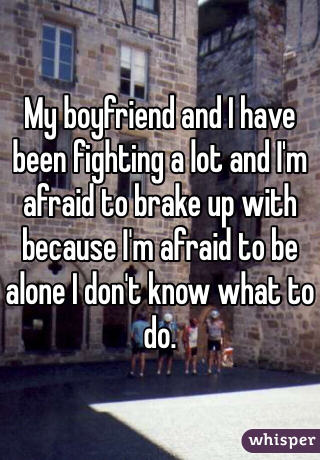 My boyfriend and I have been fighting a lot and I'm afraid to brake up with because I'm afraid to be alone I don't know what to do.