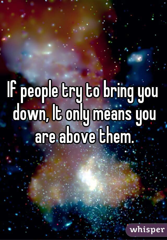 If people try to bring you down, It only means you are above them.