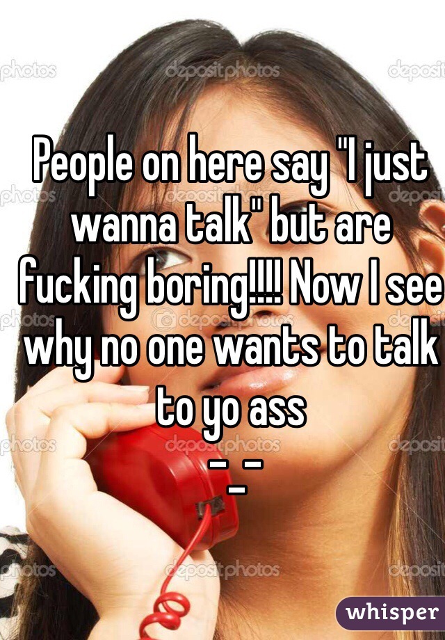 People on here say "I just wanna talk" but are fucking boring!!!! Now I see why no one wants to talk to yo ass
 -_-