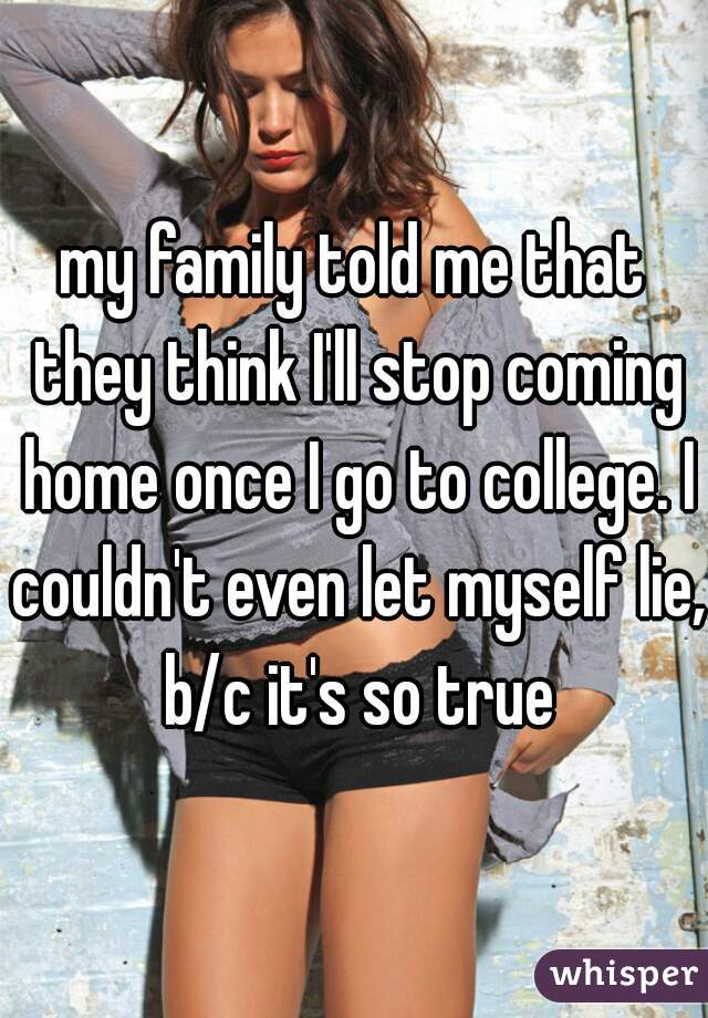 my family told me that they think I'll stop coming home once I go to college. I couldn't even let myself lie, b/c it's so true