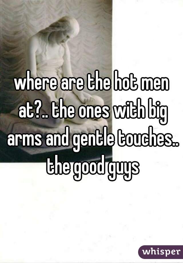 where are the hot men at?.. the ones with big arms and gentle touches.. the good guys