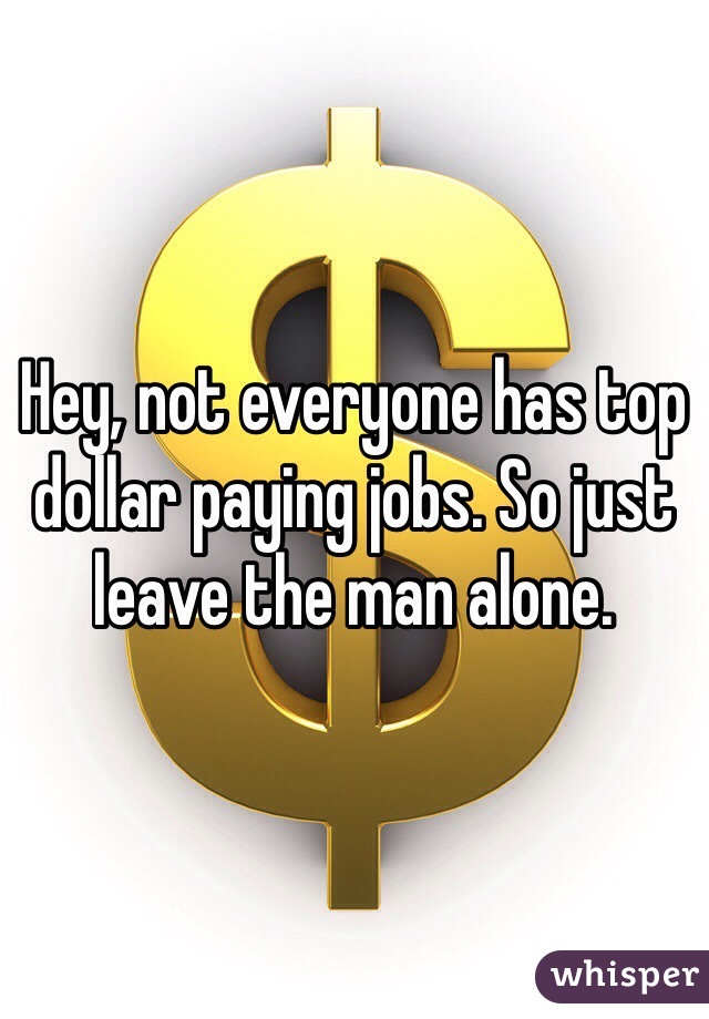 Hey, not everyone has top dollar paying jobs. So just leave the man alone.