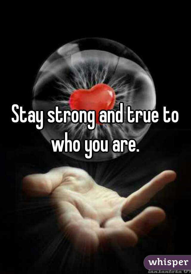 Stay strong and true to who you are. 