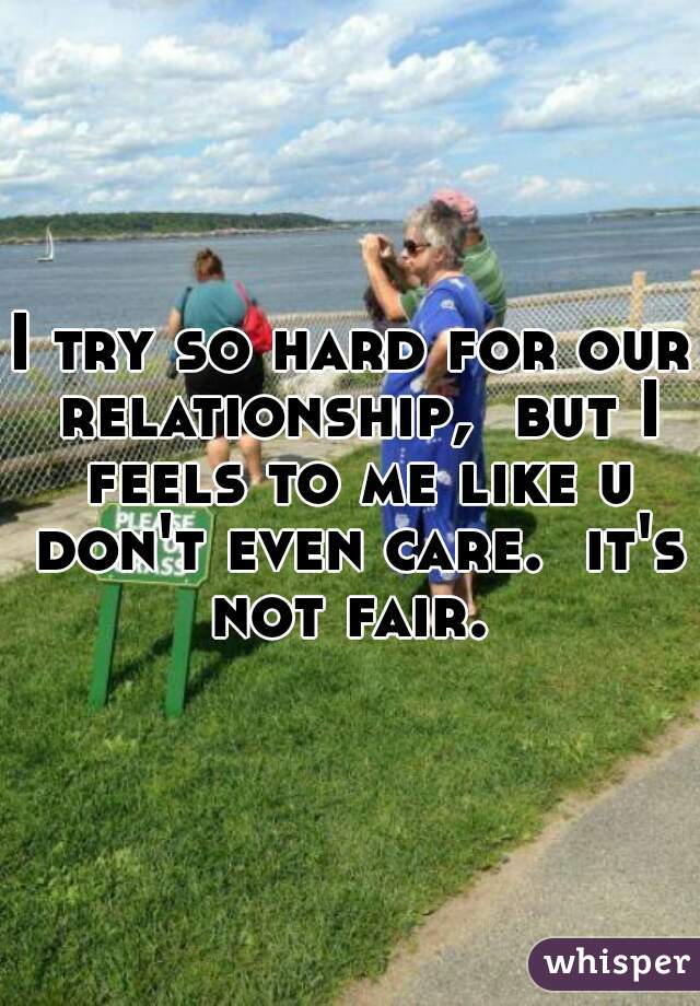 I try so hard for our relationship,  but I feels to me like u don't even care.  it's not fair. 