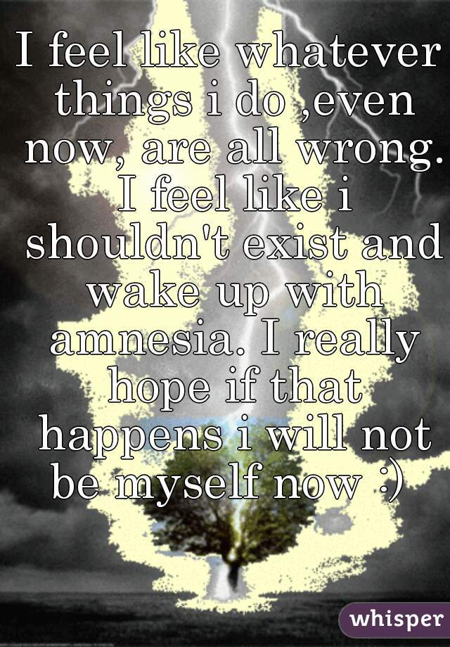 I feel like whatever things i do ,even now, are all wrong. I feel like i shouldn't exist and wake up with amnesia. I really hope if that happens i will not be myself now :) 