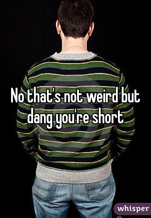 No that's not weird but dang you're short