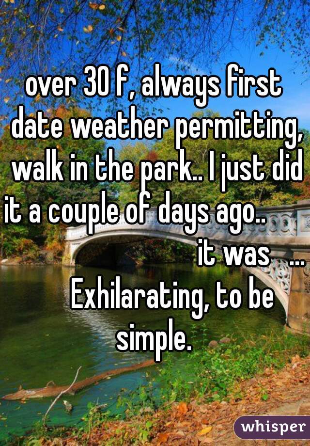 over 30 f, always first date weather permitting, walk in the park.. I just did it a couple of days ago..                                       it was   ...       Exhilarating, to be simple. 