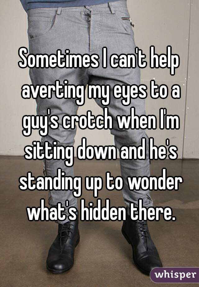 Sometimes I can't help averting my eyes to a guy's crotch when I'm sitting down and he's standing up to wonder what's hidden there.