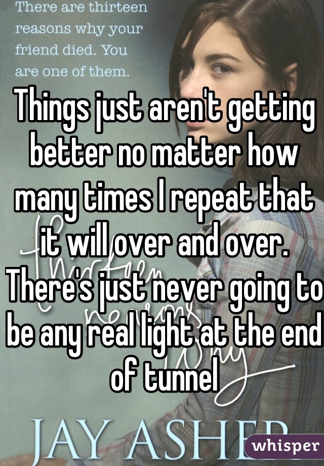 Things just aren't getting better no matter how many times I repeat that it will over and over. There's just never going to be any real light at the end of tunnel