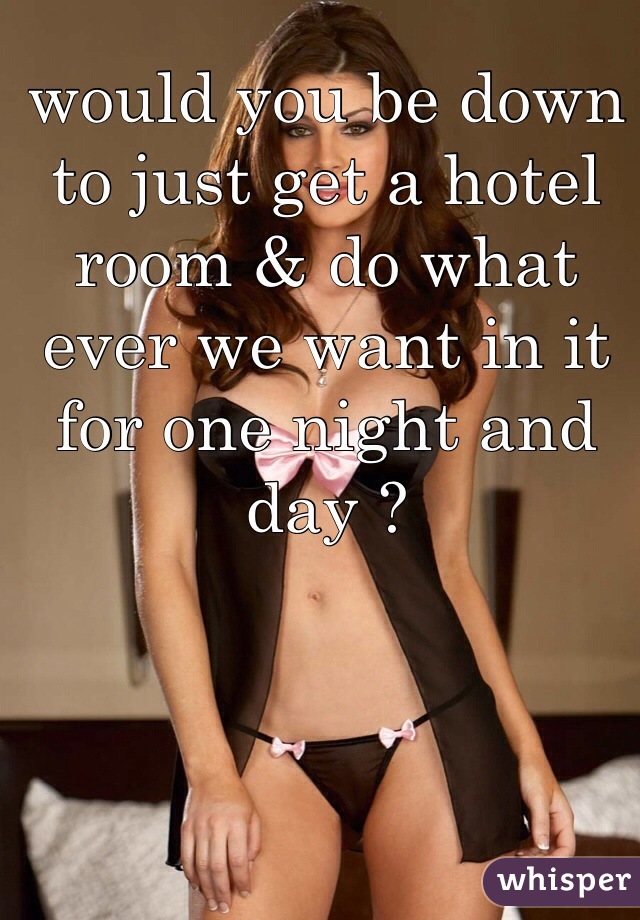 would you be down to just get a hotel room & do what ever we want in it for one night and day ? 



