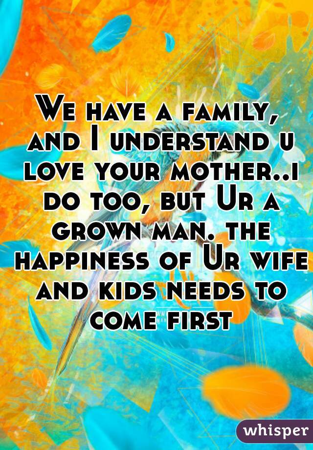 We have a family, and I understand u love your mother..i do too, but Ur a grown man. the happiness of Ur wife and kids needs to come first.