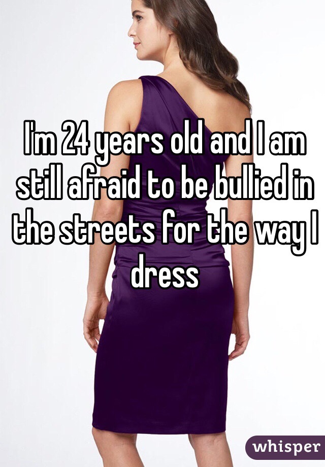 I'm 24 years old and I am still afraid to be bullied in the streets for the way I dress