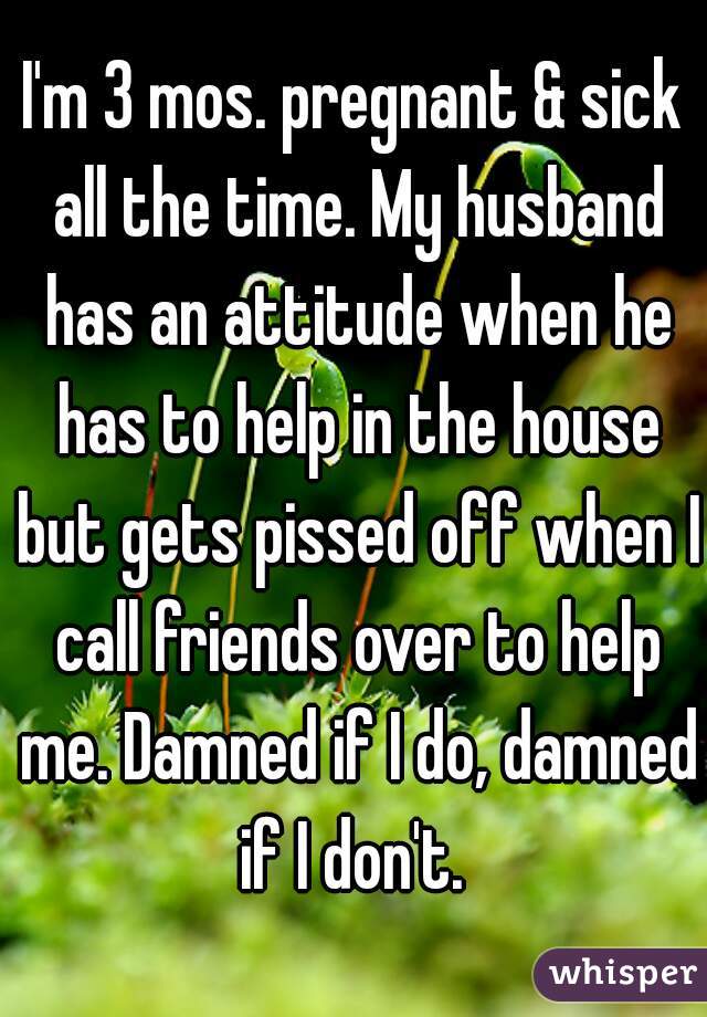 I'm 3 mos. pregnant & sick all the time. My husband has an attitude when he has to help in the house but gets pissed off when I call friends over to help me. Damned if I do, damned if I don't. 