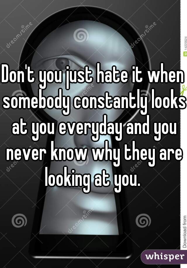 Don't you just hate it when somebody constantly looks at you everyday and you never know why they are looking at you. 