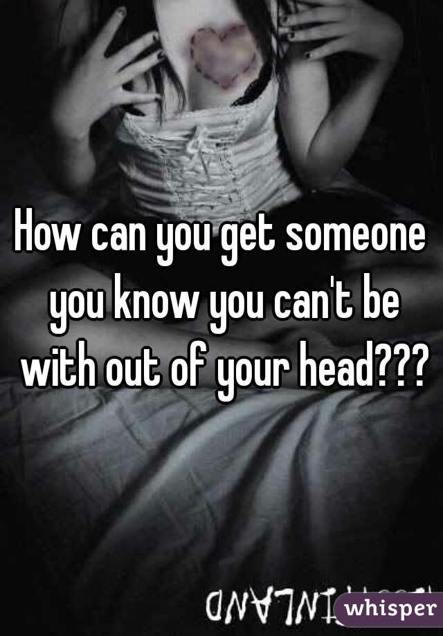 How can you get someone you know you can't be with out of your head???