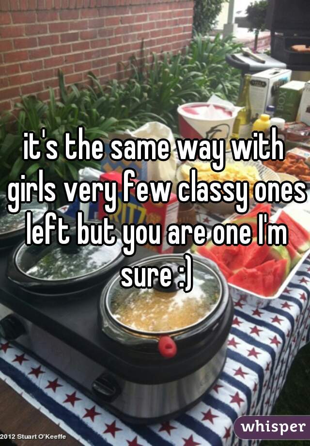 it's the same way with girls very few classy ones left but you are one I'm sure :)