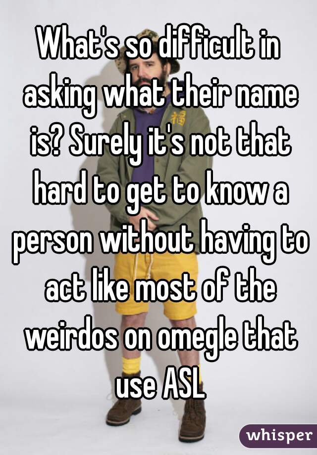 What's so difficult in asking what their name is? Surely it's not that hard to get to know a person without having to act like most of the weirdos on omegle that use ASL