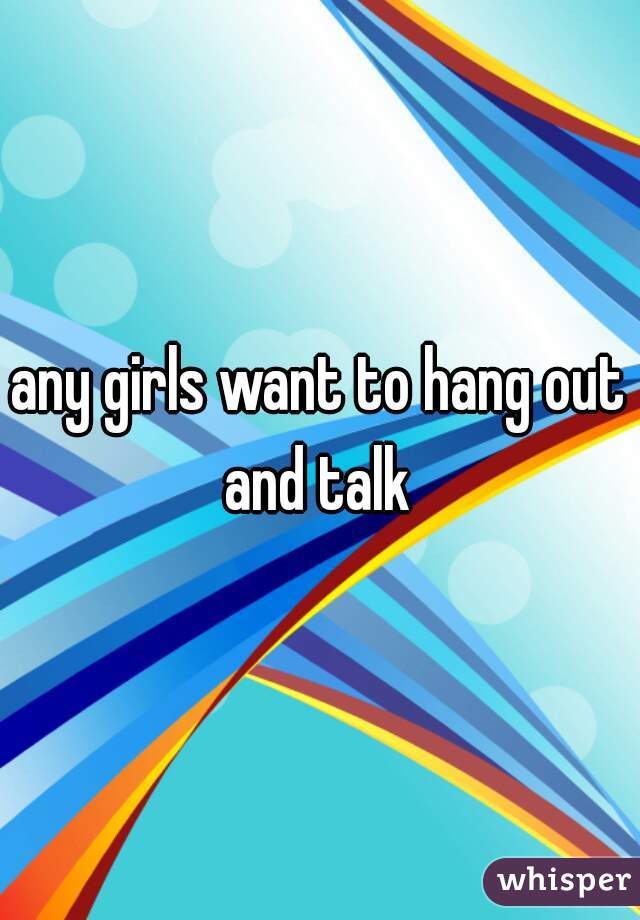 any girls want to hang out and talk 
