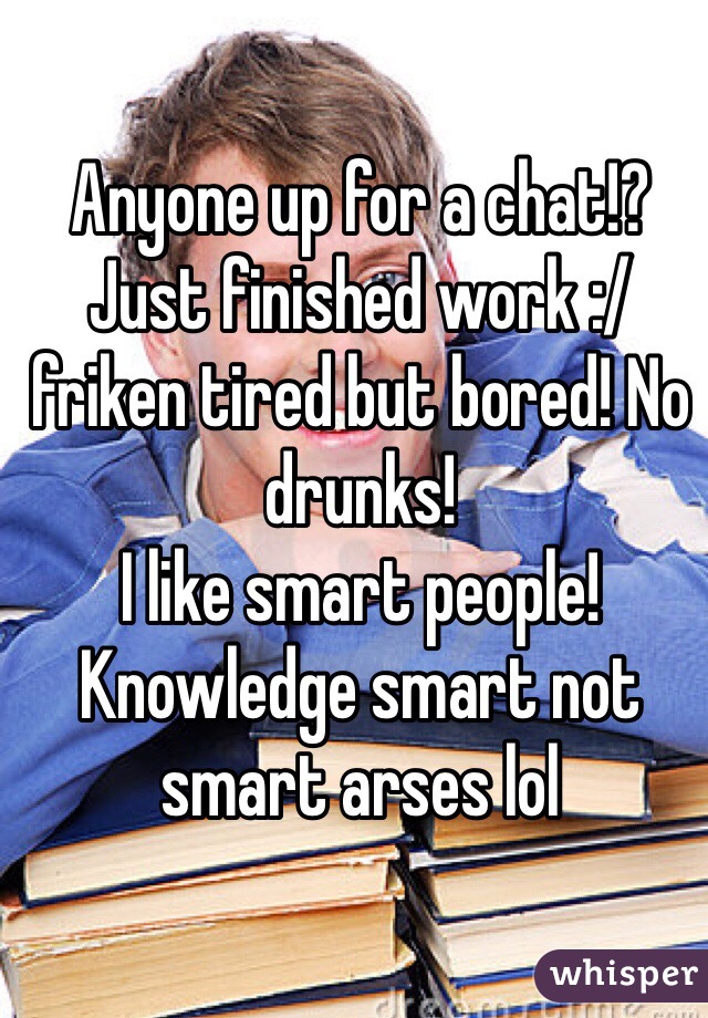 Anyone up for a chat!? Just finished work :/ friken tired but bored! No drunks!
I like smart people! Knowledge smart not smart arses lol