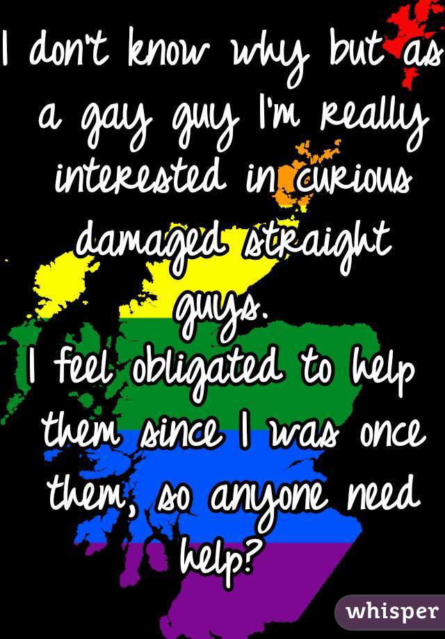 I don't know why but as a gay guy I'm really interested in curious damaged straight guys. 
I feel obligated to help them since I was once them, so anyone need help? 