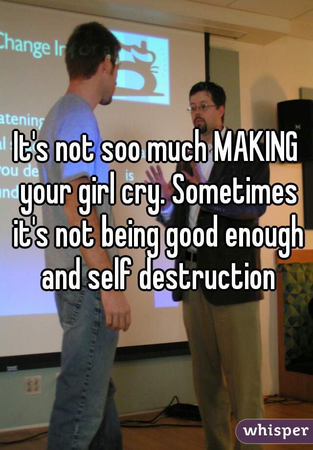 It's not soo much MAKING your girl cry. Sometimes it's not being good enough and self destruction