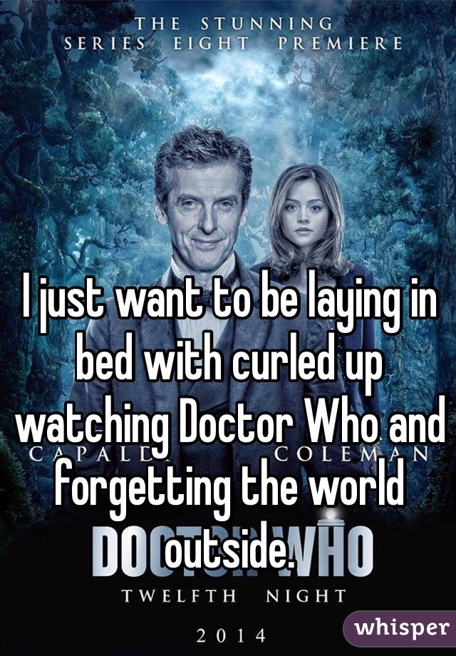 I just want to be laying in bed with curled up watching Doctor Who and forgetting the world outside. 