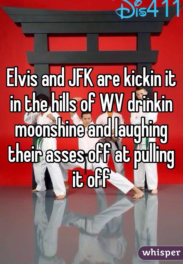 Elvis and JFK are kickin it in the hills of WV drinkin moonshine and laughing their asses off at pulling it off