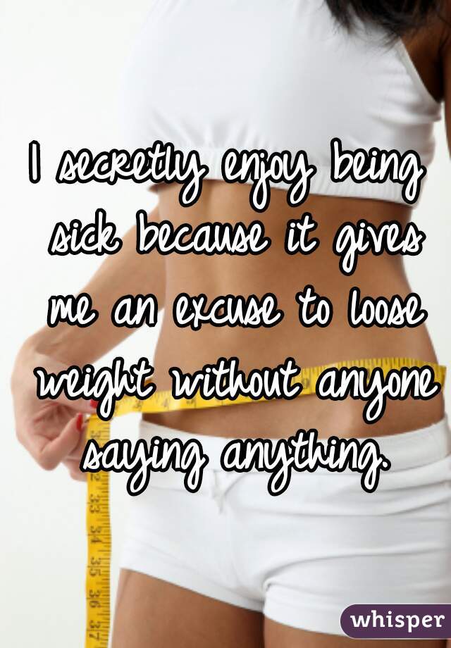 I secretly enjoy being sick because it gives me an excuse to loose weight without anyone saying anything.