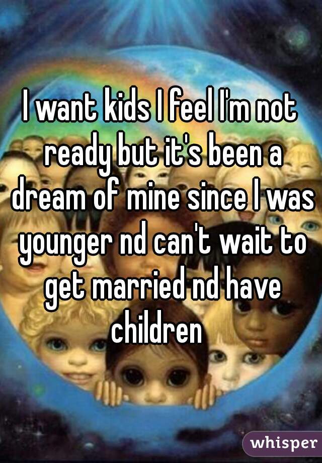 I want kids I feel I'm not ready but it's been a dream of mine since I was younger nd can't wait to get married nd have children  