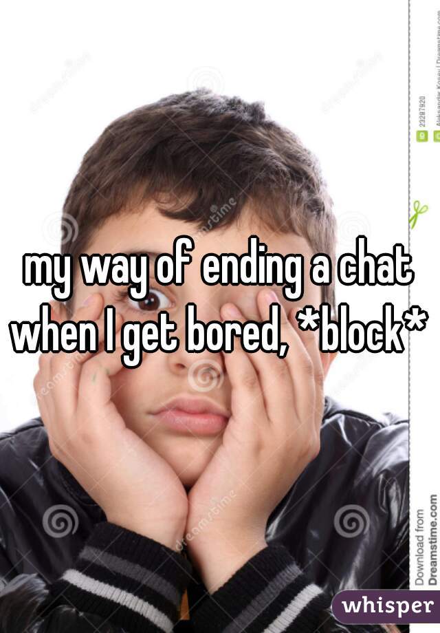 my way of ending a chat when I get bored, *block* 