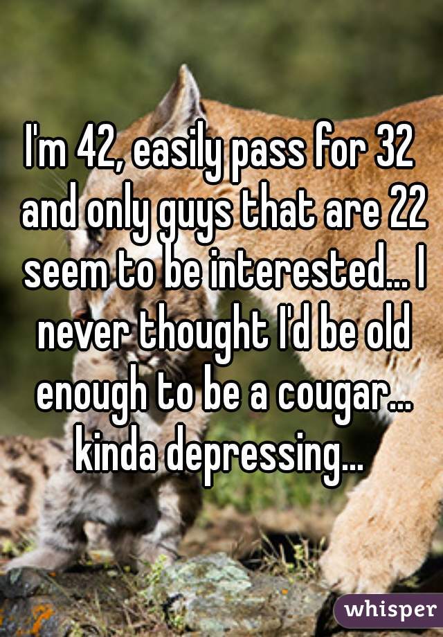 I'm 42, easily pass for 32 and only guys that are 22 seem to be interested... I never thought I'd be old enough to be a cougar... kinda depressing... 