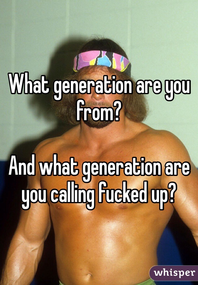 What generation are you from?

And what generation are you calling fucked up?